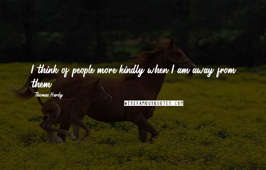 Thomas Hardy Quotes: I think of people more kindly when I am away from them.