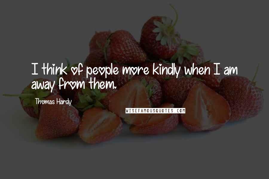 Thomas Hardy Quotes: I think of people more kindly when I am away from them.