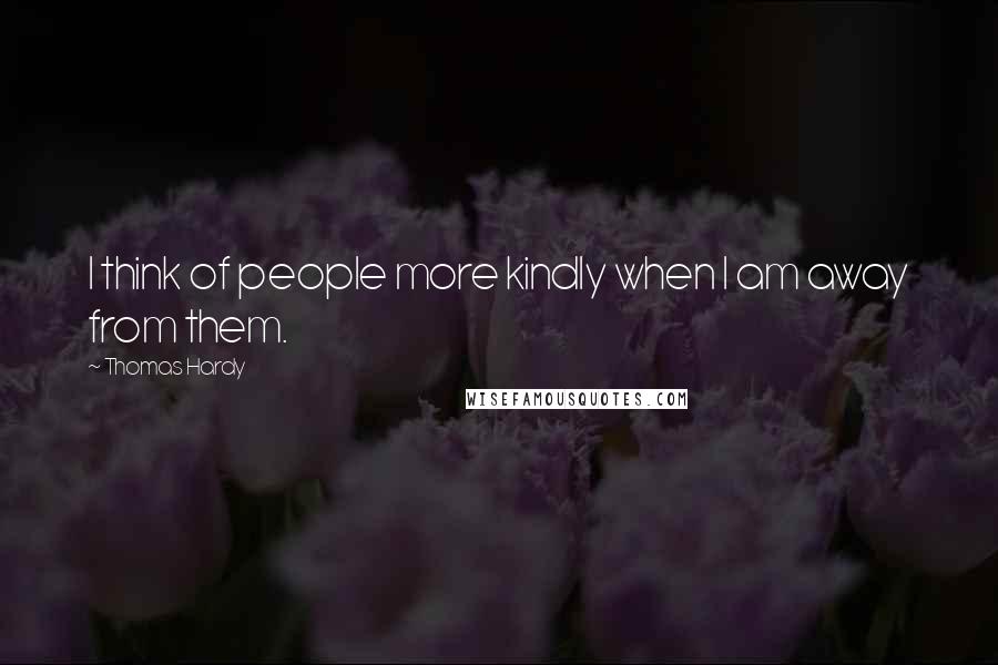 Thomas Hardy Quotes: I think of people more kindly when I am away from them.