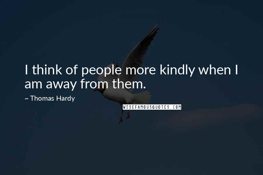 Thomas Hardy Quotes: I think of people more kindly when I am away from them.