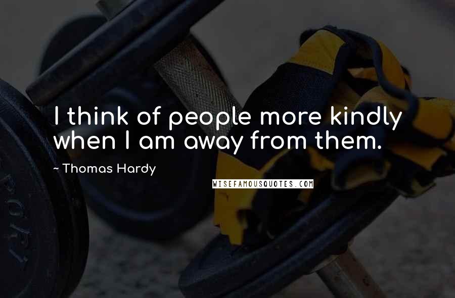 Thomas Hardy Quotes: I think of people more kindly when I am away from them.