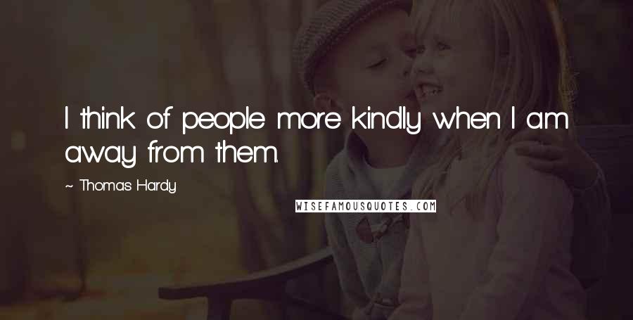 Thomas Hardy Quotes: I think of people more kindly when I am away from them.