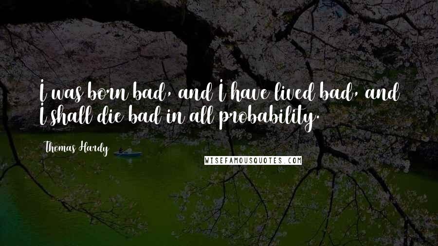 Thomas Hardy Quotes: I was born bad, and I have lived bad, and I shall die bad in all probability.