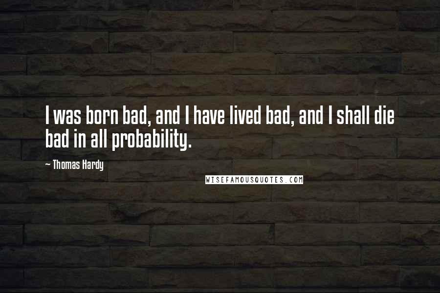 Thomas Hardy Quotes: I was born bad, and I have lived bad, and I shall die bad in all probability.