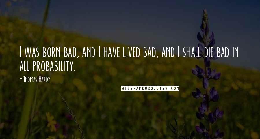 Thomas Hardy Quotes: I was born bad, and I have lived bad, and I shall die bad in all probability.