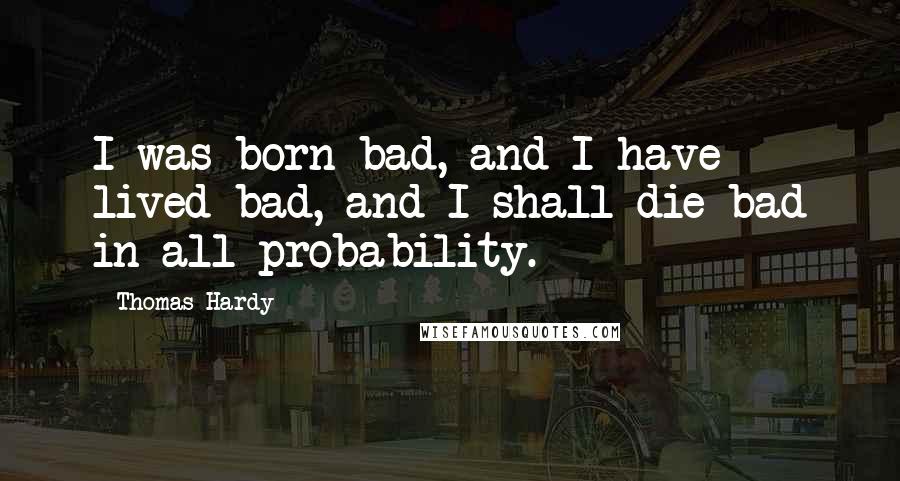 Thomas Hardy Quotes: I was born bad, and I have lived bad, and I shall die bad in all probability.