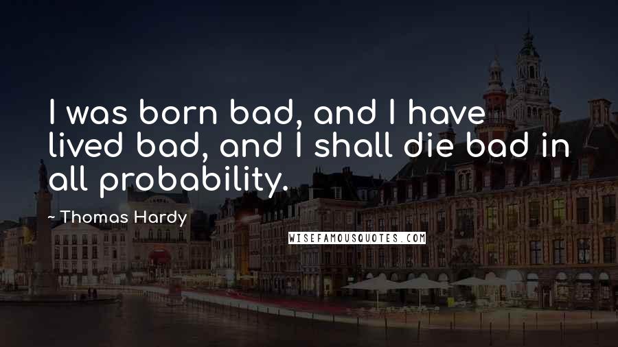 Thomas Hardy Quotes: I was born bad, and I have lived bad, and I shall die bad in all probability.