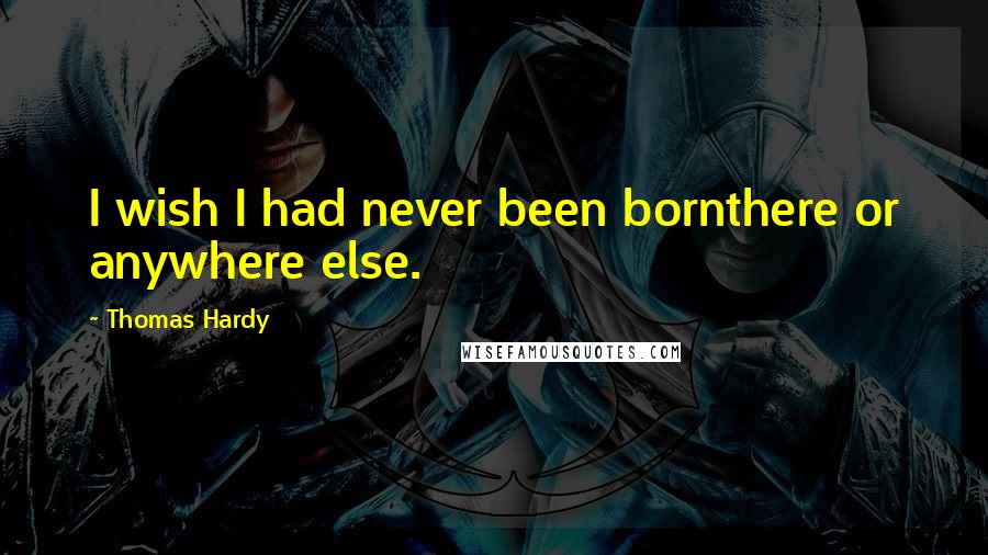 Thomas Hardy Quotes: I wish I had never been bornthere or anywhere else.