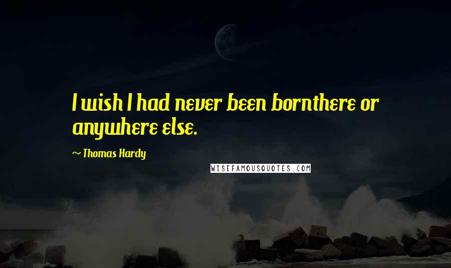 Thomas Hardy Quotes: I wish I had never been bornthere or anywhere else.
