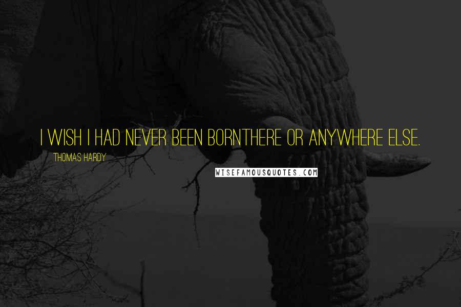 Thomas Hardy Quotes: I wish I had never been bornthere or anywhere else.