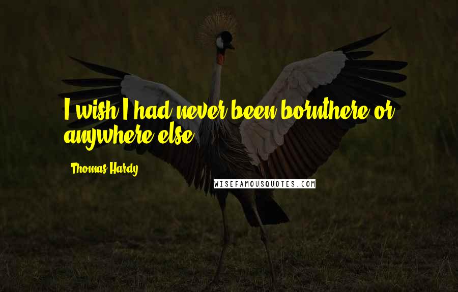 Thomas Hardy Quotes: I wish I had never been bornthere or anywhere else.