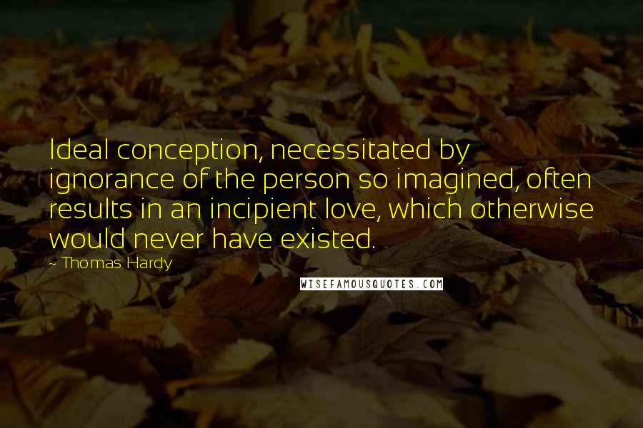 Thomas Hardy Quotes: Ideal conception, necessitated by ignorance of the person so imagined, often results in an incipient love, which otherwise would never have existed.