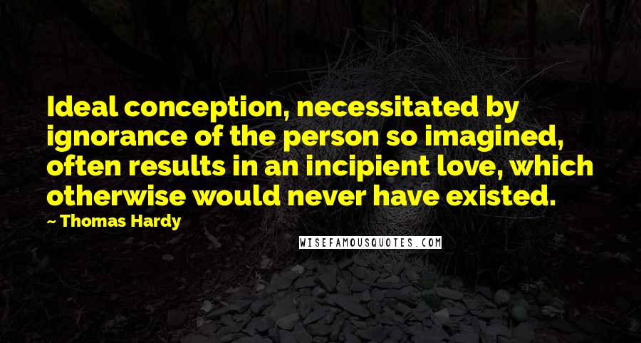 Thomas Hardy Quotes: Ideal conception, necessitated by ignorance of the person so imagined, often results in an incipient love, which otherwise would never have existed.