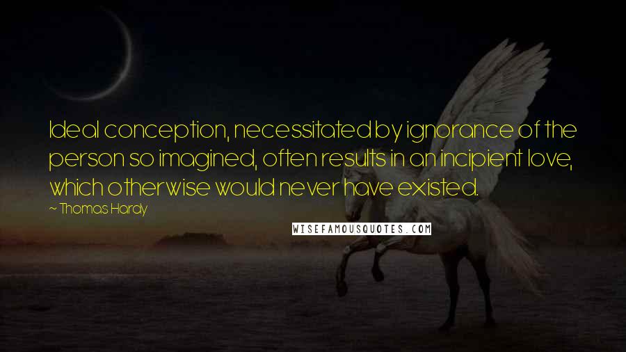 Thomas Hardy Quotes: Ideal conception, necessitated by ignorance of the person so imagined, often results in an incipient love, which otherwise would never have existed.