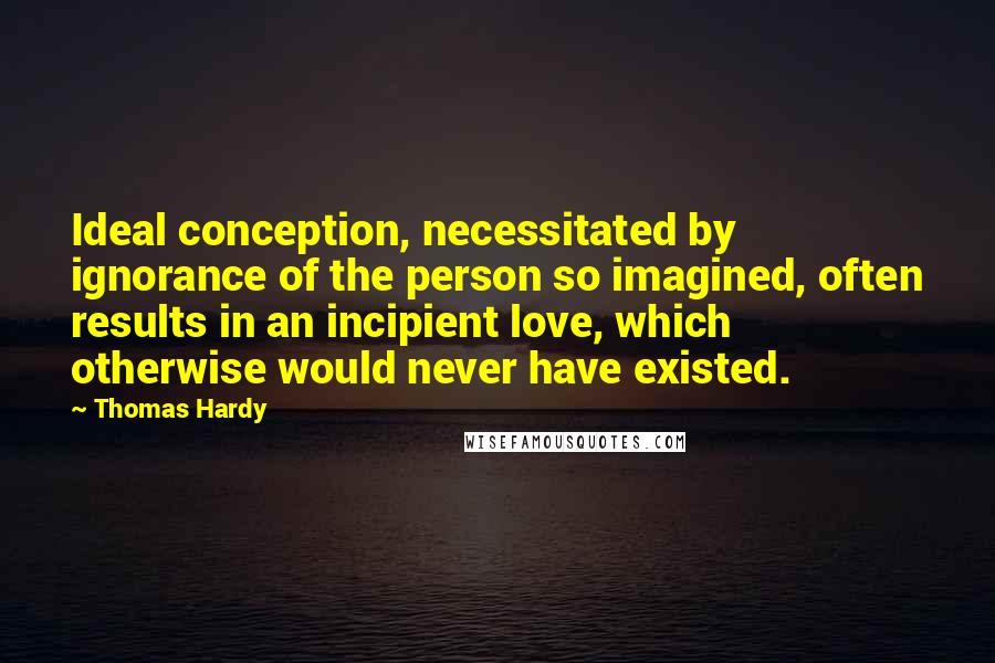 Thomas Hardy Quotes: Ideal conception, necessitated by ignorance of the person so imagined, often results in an incipient love, which otherwise would never have existed.