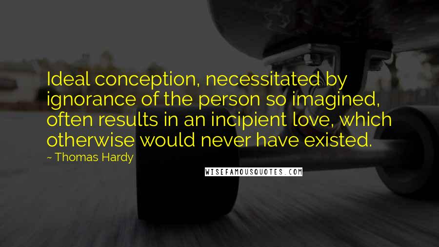 Thomas Hardy Quotes: Ideal conception, necessitated by ignorance of the person so imagined, often results in an incipient love, which otherwise would never have existed.