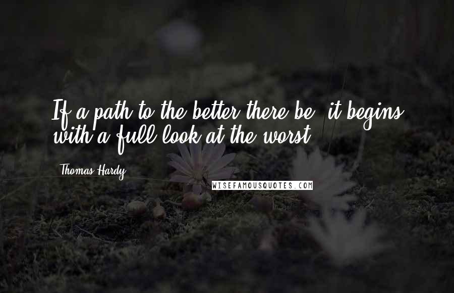 Thomas Hardy Quotes: If a path to the better there be, it begins with a full look at the worst.