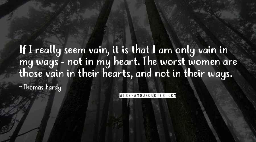 Thomas Hardy Quotes: If I really seem vain, it is that I am only vain in my ways - not in my heart. The worst women are those vain in their hearts, and not in their ways.