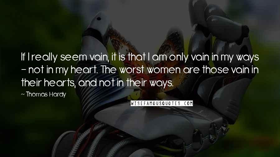 Thomas Hardy Quotes: If I really seem vain, it is that I am only vain in my ways - not in my heart. The worst women are those vain in their hearts, and not in their ways.