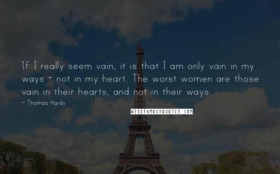 Thomas Hardy Quotes: If I really seem vain, it is that I am only vain in my ways - not in my heart. The worst women are those vain in their hearts, and not in their ways.