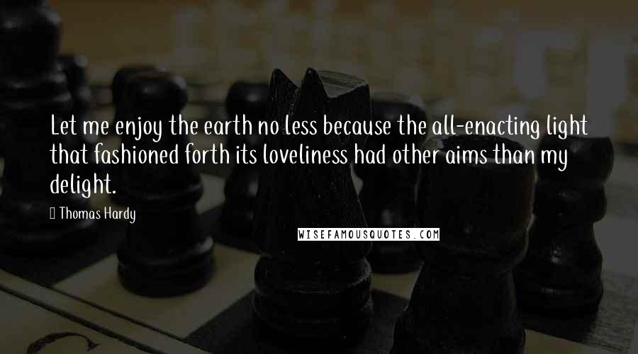 Thomas Hardy Quotes: Let me enjoy the earth no less because the all-enacting light that fashioned forth its loveliness had other aims than my delight.