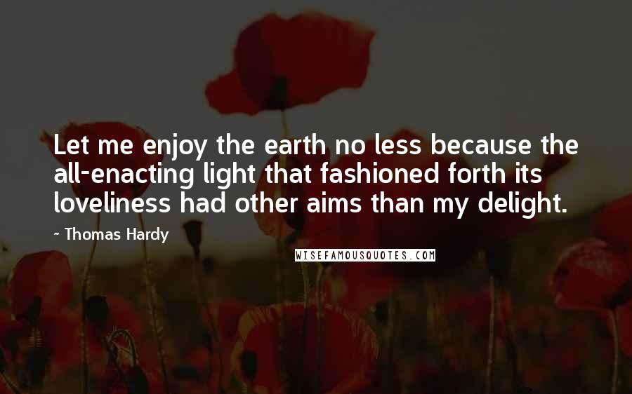 Thomas Hardy Quotes: Let me enjoy the earth no less because the all-enacting light that fashioned forth its loveliness had other aims than my delight.