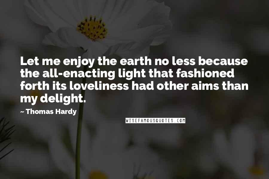 Thomas Hardy Quotes: Let me enjoy the earth no less because the all-enacting light that fashioned forth its loveliness had other aims than my delight.