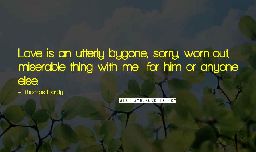 Thomas Hardy Quotes: Love is an utterly bygone, sorry, worn-out, miserable thing with me- for him or anyone else.