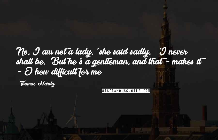 Thomas Hardy Quotes: No, I am not a lady,' she said sadly.  'I never shall be.  But he's a gentleman, and that - makes it - O how difficult for me!