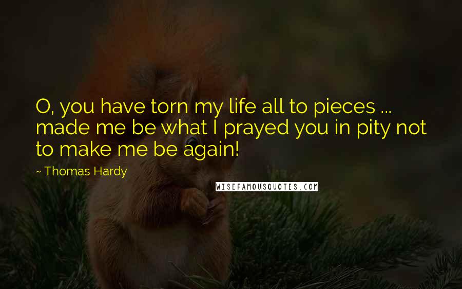 Thomas Hardy Quotes: O, you have torn my life all to pieces ... made me be what I prayed you in pity not to make me be again!