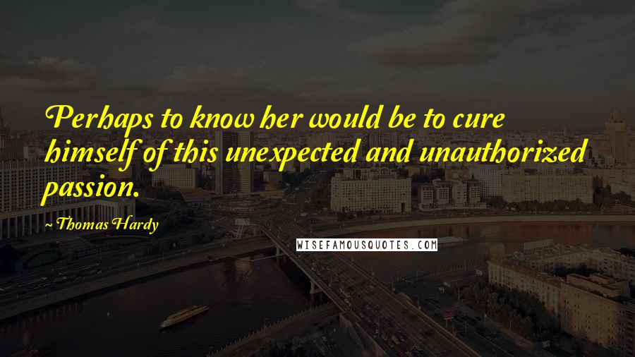 Thomas Hardy Quotes: Perhaps to know her would be to cure himself of this unexpected and unauthorized passion.