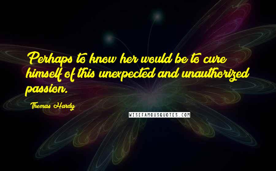 Thomas Hardy Quotes: Perhaps to know her would be to cure himself of this unexpected and unauthorized passion.