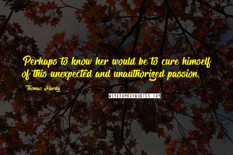 Thomas Hardy Quotes: Perhaps to know her would be to cure himself of this unexpected and unauthorized passion.