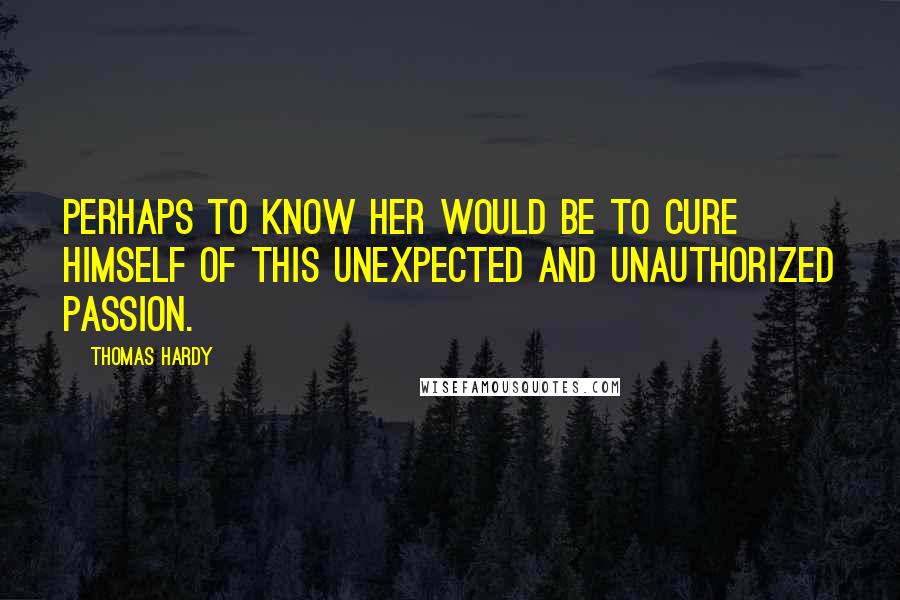 Thomas Hardy Quotes: Perhaps to know her would be to cure himself of this unexpected and unauthorized passion.