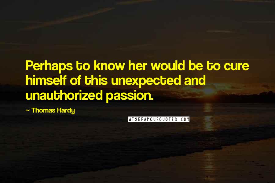 Thomas Hardy Quotes: Perhaps to know her would be to cure himself of this unexpected and unauthorized passion.