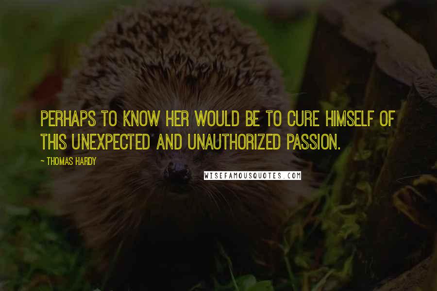 Thomas Hardy Quotes: Perhaps to know her would be to cure himself of this unexpected and unauthorized passion.