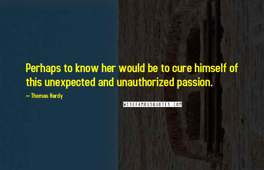 Thomas Hardy Quotes: Perhaps to know her would be to cure himself of this unexpected and unauthorized passion.