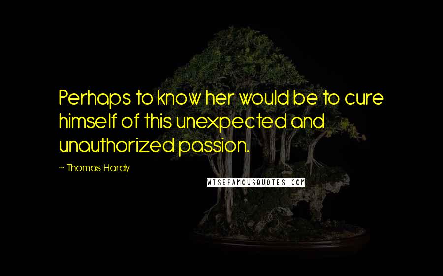 Thomas Hardy Quotes: Perhaps to know her would be to cure himself of this unexpected and unauthorized passion.