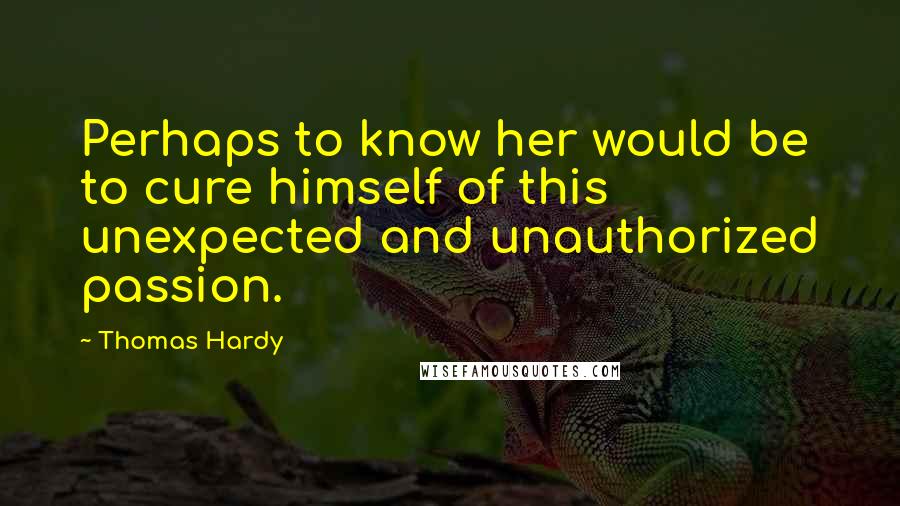 Thomas Hardy Quotes: Perhaps to know her would be to cure himself of this unexpected and unauthorized passion.