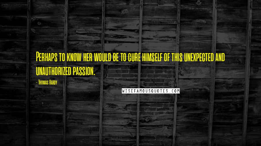 Thomas Hardy Quotes: Perhaps to know her would be to cure himself of this unexpected and unauthorized passion.