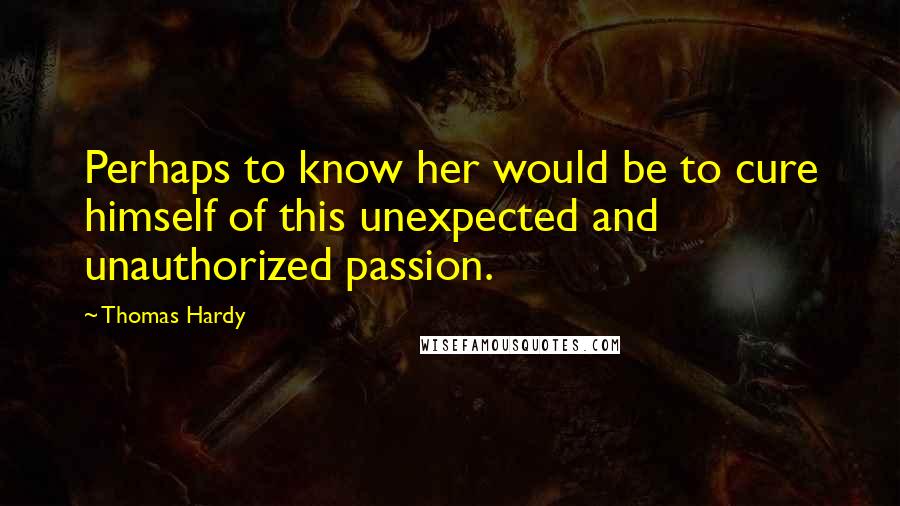 Thomas Hardy Quotes: Perhaps to know her would be to cure himself of this unexpected and unauthorized passion.