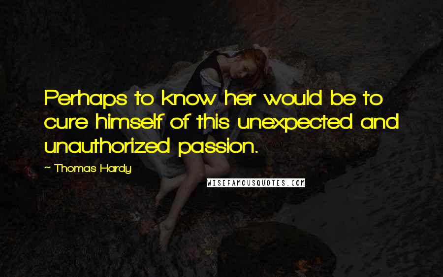 Thomas Hardy Quotes: Perhaps to know her would be to cure himself of this unexpected and unauthorized passion.