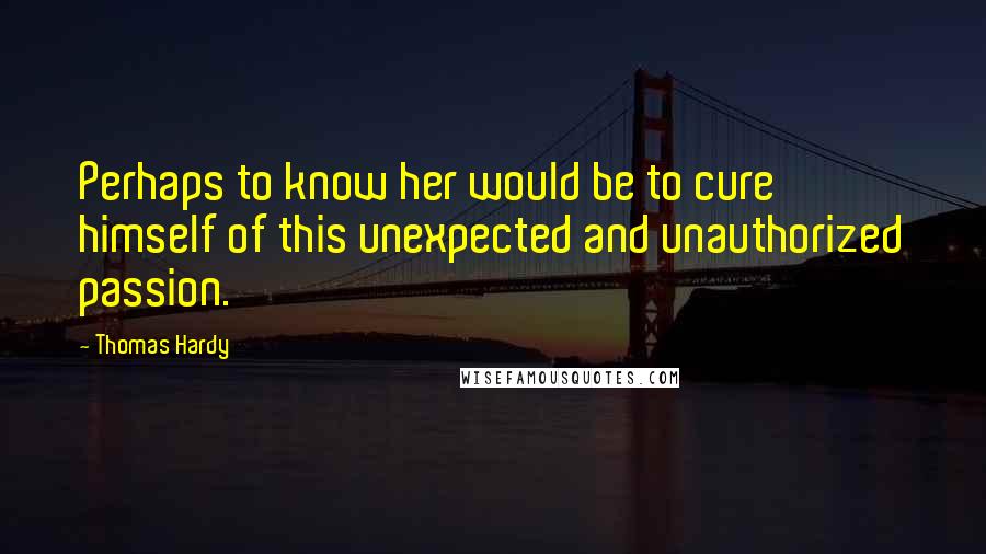 Thomas Hardy Quotes: Perhaps to know her would be to cure himself of this unexpected and unauthorized passion.