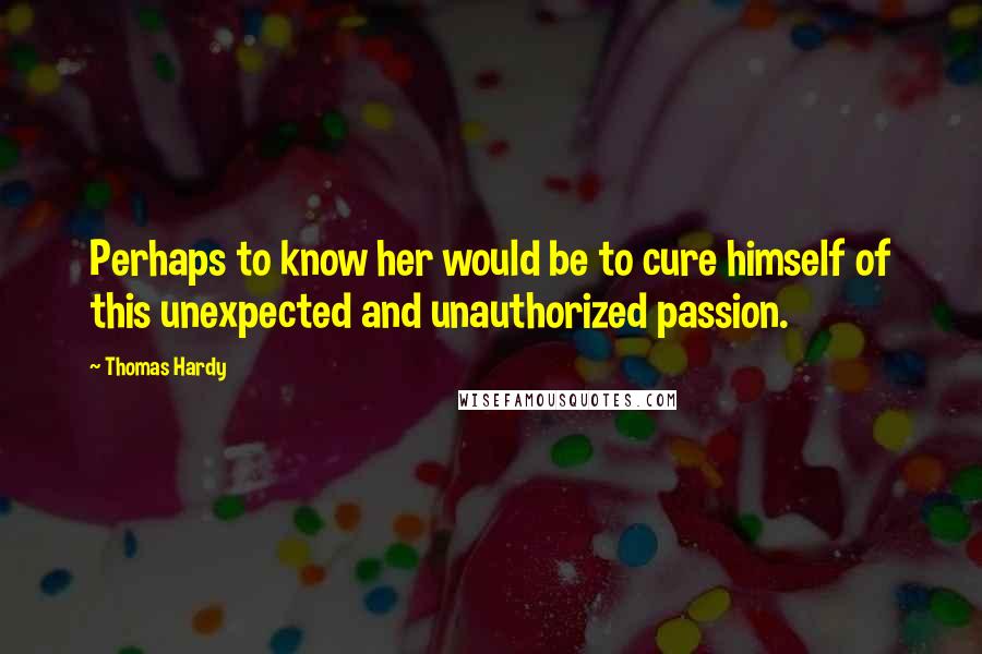 Thomas Hardy Quotes: Perhaps to know her would be to cure himself of this unexpected and unauthorized passion.