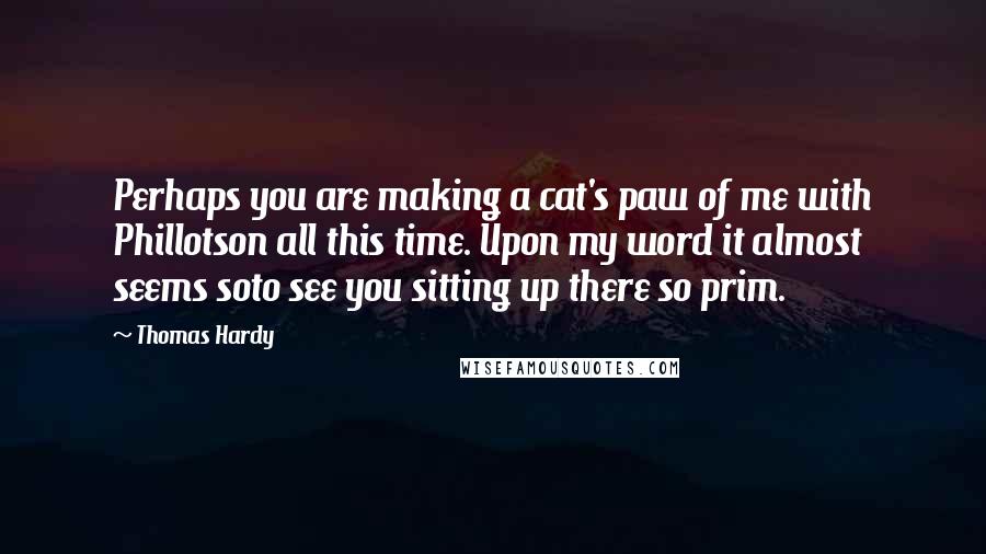 Thomas Hardy Quotes: Perhaps you are making a cat's paw of me with Phillotson all this time. Upon my word it almost seems soto see you sitting up there so prim.