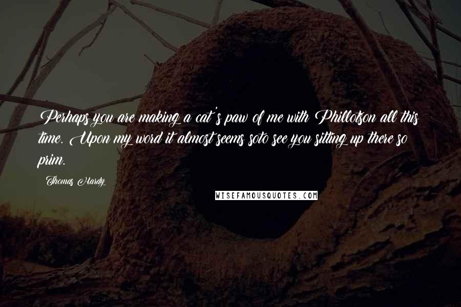 Thomas Hardy Quotes: Perhaps you are making a cat's paw of me with Phillotson all this time. Upon my word it almost seems soto see you sitting up there so prim.