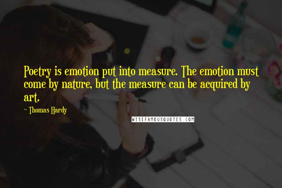 Thomas Hardy Quotes: Poetry is emotion put into measure. The emotion must come by nature, but the measure can be acquired by art.