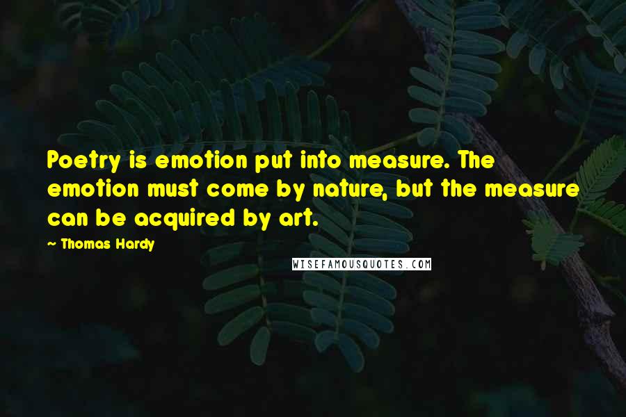 Thomas Hardy Quotes: Poetry is emotion put into measure. The emotion must come by nature, but the measure can be acquired by art.