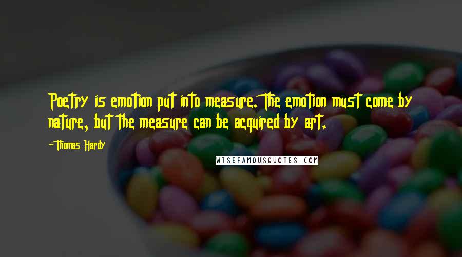 Thomas Hardy Quotes: Poetry is emotion put into measure. The emotion must come by nature, but the measure can be acquired by art.