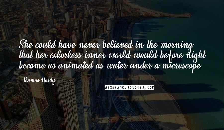 Thomas Hardy Quotes: She could have never believed in the morning that her colorless inner world would before night become as animated as water under a microscope.